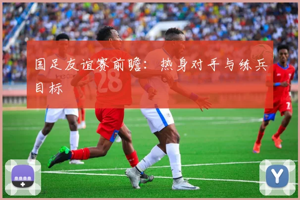 国足友谊赛前瞻：热身对手与练兵目标