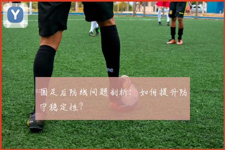 国足后防线问题剖析：如何提升防守稳定性？