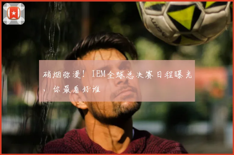 硝烟弥漫！IEM全球总决赛日程曝光，你最看好谁