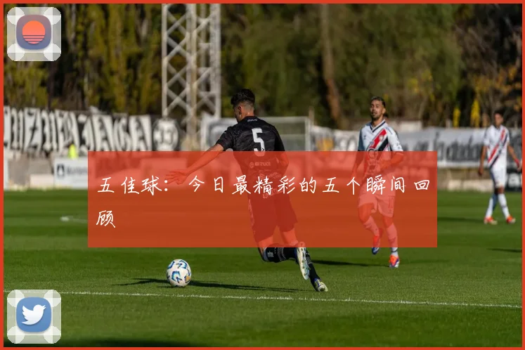 五佳球:今日最精彩的五个瞬间回顾