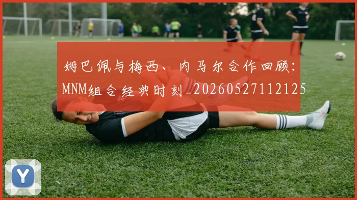 姆巴佩与梅西、内马尔合作回顾：MNM组合经典时刻_20260527112125