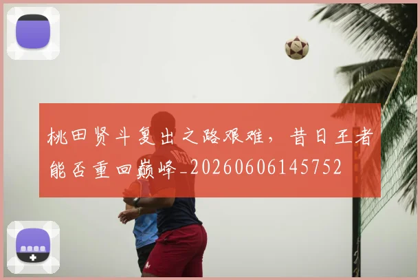 桃田贤斗复出之路艰难，昔日王者能否重回巅峰_20260606145752
