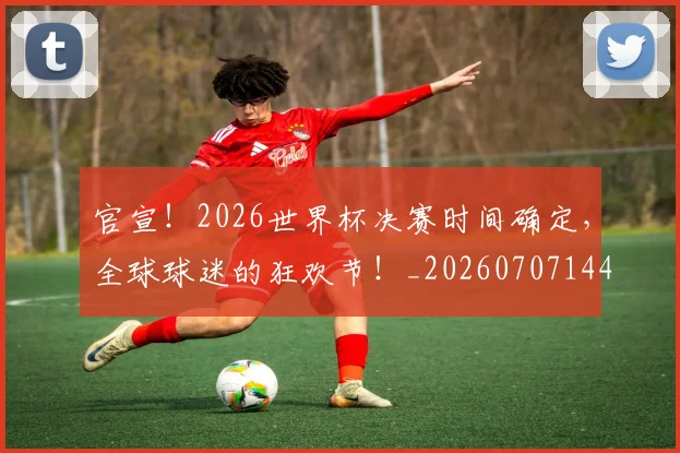 官宣！2026世界杯决赛时间确定，全球球迷的狂欢节！_20260707144120