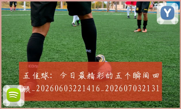 五佳球：今日最精彩的五个瞬间回顾_20260603221416_20260703213117