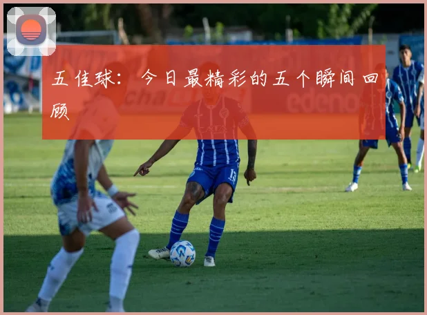 五佳球：今日最精彩的五个瞬间回顾