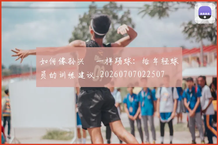 如何像孙兴慜一样踢球：给年轻球员的训练建议_20260707022507