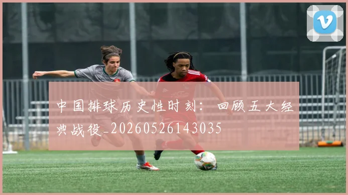 中国排球历史性时刻：回顾五大经典战役_20260526143035