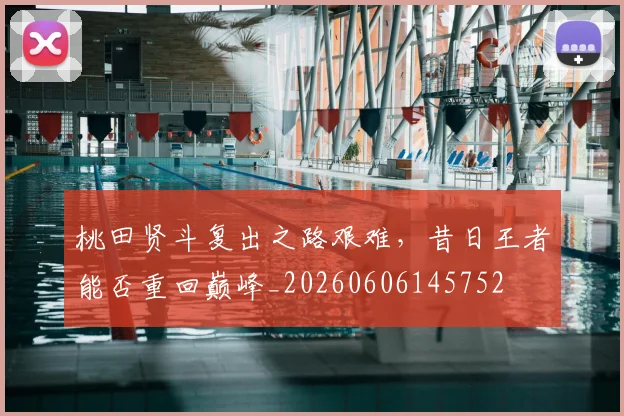 桃田贤斗复出之路艰难，昔日王者能否重回巅峰_20260606145752