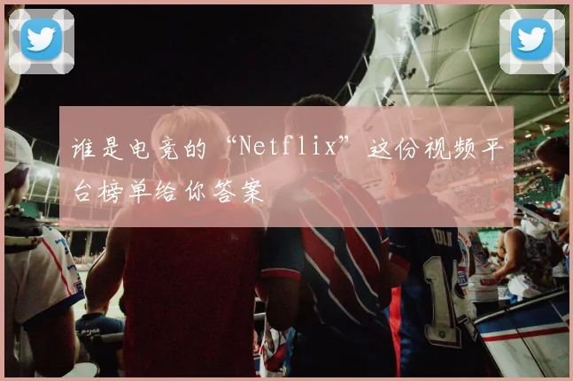 谁是电竞的“Netflix”这份视频平台榜单给你答案