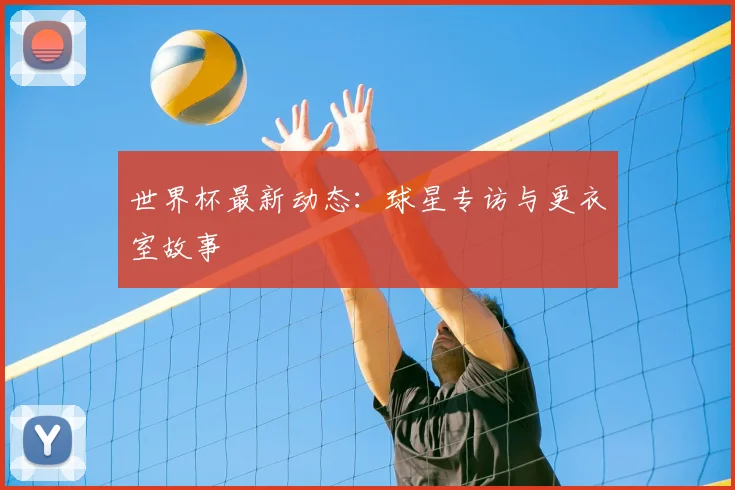 世界杯最新动态：球星专访与更衣室故事