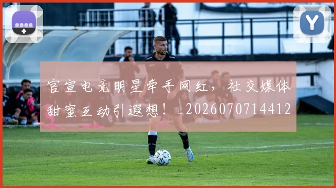 官宣电竞明星牵手网红，社交媒体甜蜜互动引遐想！_20260707144120
