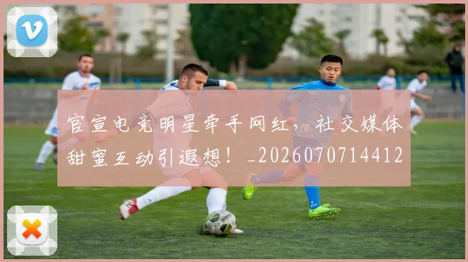官宣电竞明星牵手网红，社交媒体甜蜜互动引遐想！_20260707144120