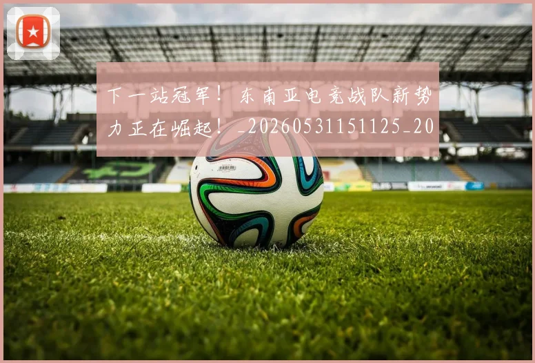 下一站冠军！东南亚电竞战队新势力正在崛起！_20260531151125_20260702174106