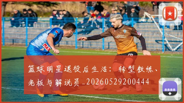 篮球明星退役后生活：转型教练、老板与解说员_20260529200444