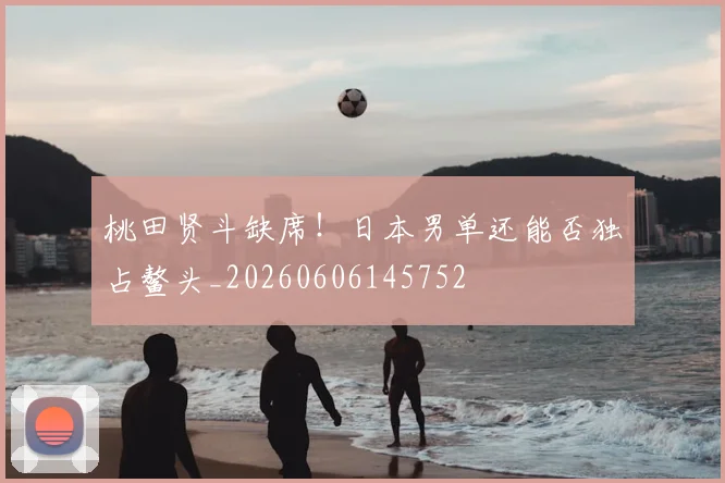桃田贤斗缺席！日本男单还能否独占鳌头_20260606145752
