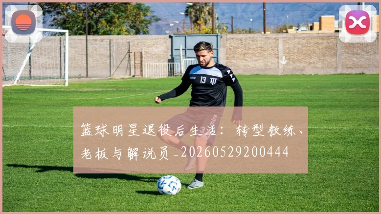 篮球明星退役后生活：转型教练、老板与解说员_20260529200444