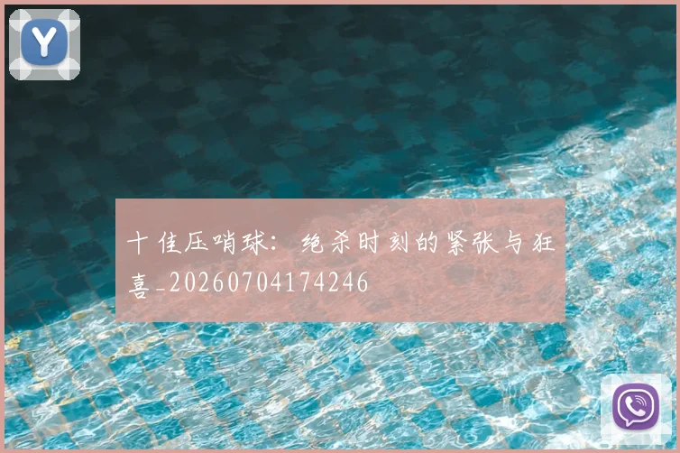 十佳压哨球：绝杀时刻的紧张与狂喜_20260704174246