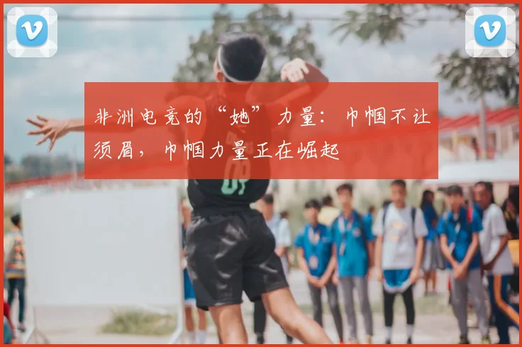 非洲电竞的“她”力量：巾帼不让须眉，巾帼力量正在崛起